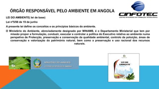 ÓRGÃO RESPONSÁVEL PELO AMBIENTE EM ANGOLA
LEI DO AMBIENTE( lei de base)
Lei nº5/98 de 19 de junho
A presente lei define os conceitos e os princípios básicos do ambiente.
O Ministério do Ambiente, abreviadamente designado por MINAMB, é o Departamento Ministerial que tem por
missão propor a formulação, conduzir, executar e controlar a política do Executivo relativa ao ambiente numa
perspetiva de Protecção, preservação e conservação da qualidade ambiental, controlo da poluição, áreas de
conservação e valorização do património natural, bem como a preservação e uso racional dos recursos
naturais.
 