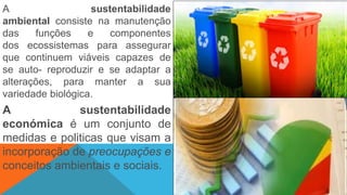 A sustentabilidade
ambiental consiste na manutenção
das funções e componentes
dos ecossistemas para assegurar
que continuem viáveis capazes de
se auto- reproduzir e se adaptar a
alterações, para manter a sua
variedade biológica.
A sustentabilidade
económica é um conjunto de
medidas e politicas que visam a
incorporação de preocupações e
conceitos ambientais e sociais.
 