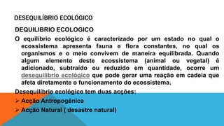 DESEQUILÍBRIO ECOLÓGICO
DEQUILIBRIO ECOLOGICO
O equilíbrio ecológico é caracterizado por um estado no qual o
ecossistema apresenta fauna e flora constantes, no qual os
organismos e o meio convivem de maneira equilibrada. Quando
algum elemento deste ecossistema (animal ou vegetal) é
adicionado, subtraído ou reduzido em quantidade, ocorre um
desequilíbrio ecológico que pode gerar uma reação em cadeia que
afeta diretamente o funcionamento do ecossistema.
Desequilíbrio ecológico tem duas acções:
 Acção Antropogénica
 Acção Natural ( desastre natural)
 