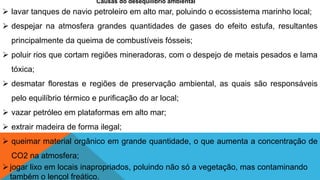 Causas do desequilíbrio ambiental
 lavar tanques de navio petroleiro em alto mar, poluindo o ecossistema marinho local;
 despejar na atmosfera grandes quantidades de gases do efeito estufa, resultantes
principalmente da queima de combustíveis fósseis;
 poluir rios que cortam regiões mineradoras, com o despejo de metais pesados e lama
tóxica;
 desmatar florestas e regiões de preservação ambiental, as quais são responsáveis
pelo equilíbrio térmico e purificação do ar local;
 vazar petróleo em plataformas em alto mar;
 extrair madeira de forma ilegal;
 queimar material orgânico em grande quantidade, o que aumenta a concentração de
CO2 na atmosfera;
jogar lixo em locais inapropriados, poluindo não só a vegetação, mas contaminando
também o lençol freático.
 
