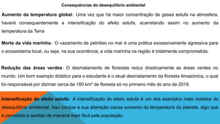Consequências do desequilíbrio ambiental
Aumento da temperatura global: Uma vez que há maior concentração de gases estufa na atmosfera,
haverá consequentemente a intensificação do efeito estufa, acarretando assim no aumento da
temperatura da Terra
Morte da vida marinha: O vazamento de petróleo no mar é uma prática excessivamente agressiva para
o ecossistema local, ou seja, na sua ocorrência, a vida marinha na região é totalmente comprometida.
Redução das áreas verdes: O desmatamento de florestas reduz drasticamente as áreas verdes no
mundo. Um bom exemplo didático para o estudante é o atual desmatamento da floresta Amazónica, o qual
foi responsável por dizimar cerca de 180 km² de floresta só no primeiro mês do ano de 2019.
Intensificação do efeito estufa: A intensificação do efeito estufa é um dos exemplos mais notados do
desequilíbrio ambiental. Isso porque a sua alteração causa aumento da temperatura do planeta, algo que
é percebido e sentido de maneira mais fácil pela população.
 