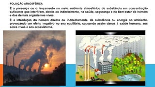 POLUIÇÃO ATMOSFÉRICA
É a presença ou o lançamento no meio ambiente atmosférico de substância em concentração
suficiente que interfiram, direita ou indiretamente, na saúde, segurança e no bem-estar do homem
e dos demais organismos vivos.
É a introdução do homem directa ou indirectamente, de substância ou energia no ambiente.
provocando um efeito negativo no seu equilíbrio, causando assim danos à saúde humana, aos
seres vivos e aos ecossistema.
 