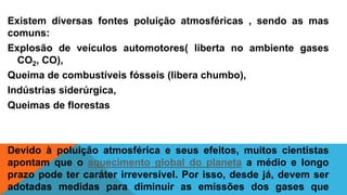 Existem diversas fontes poluição atmosféricas , sendo as mas
comuns:
Explosão de veículos automotores( liberta no ambiente gases
CO2, CO),
Queima de combustíveis fósseis (libera chumbo),
Indústrias siderúrgica,
Queimas de florestas
Devido à poluição atmosférica e seus efeitos, muitos cientistas
apontam que o aquecimento global do planeta a médio e longo
prazo pode ter caráter irreversível. Por isso, desde já, devem ser
adotadas medidas para diminuir as emissões dos gases que
 