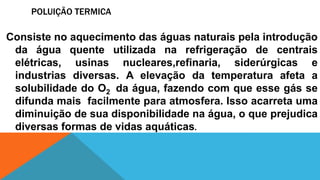 POLUIÇÃO TERMICA
Consiste no aquecimento das águas naturais pela introdução
da água quente utilizada na refrigeração de centrais
elétricas, usinas nucleares,refinaria, siderúrgicas e
industrias diversas. A elevação da temperatura afeta a
solubilidade do O2 da água, fazendo com que esse gás se
difunda mais facilmente para atmosfera. Isso acarreta uma
diminuição de sua disponibilidade na água, o que prejudica
diversas formas de vidas aquáticas.
 