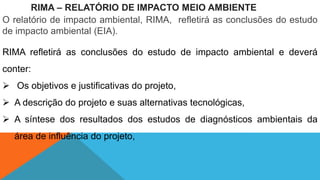 RIMA – RELATÓRIO DE IMPACTO MEIO AMBIENTE
O relatório de impacto ambiental, RIMA, refletirá as conclusões do estudo
de impacto ambiental (EIA).
RIMA refletirá as conclusões do estudo de impacto ambiental e deverá
conter:
 Os objetivos e justificativas do projeto,
 A descrição do projeto e suas alternativas tecnológicas,
 A síntese dos resultados dos estudos de diagnósticos ambientais da
área de influência do projeto,
 