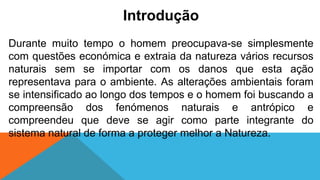 Introdução
Durante muito tempo o homem preocupava-se simplesmente
com questões económica e extraia da natureza vários recursos
naturais sem se importar com os danos que esta ação
representava para o ambiente. As alterações ambientais foram
se intensificado ao longo dos tempos e o homem foi buscando a
compreensão dos fenómenos naturais e antrópico e
compreendeu que deve se agir como parte integrante do
sistema natural de forma a proteger melhor a Natureza.
 