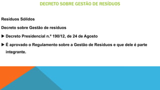 DECRETO SOBRE GESTÃO DE RESÍDUOS
Resíduos Sólidos
Decreto sobre Gestão de resíduos
 Decreto Presidencial n.º 190/12, de 24 de Agosto
 É aprovado o Regulamento sobre a Gestão de Resíduos e que dele é parte
integrante.
 