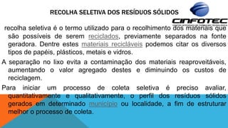 RECOLHA SELETIVA DOS RESÍDUOS SÓLIDOS
recolha seletiva é o termo utilizado para o recolhimento dos materiais que
são possíveis de serem reciclados, previamente separados na fonte
geradora. Dentre estes materiais recicláveis podemos citar os diversos
tipos de papéis, plásticos, metais e vidros.
A separação no lixo evita a contaminação dos materiais reaproveitáveis,
aumentando o valor agregado destes e diminuindo os custos de
reciclagem.
Para iniciar um processo de coleta seletiva é preciso avaliar,
quantitativamente e qualitativamente, o perfil dos resíduos sólidos
gerados em determinado município ou localidade, a fim de estruturar
melhor o processo de coleta.
 