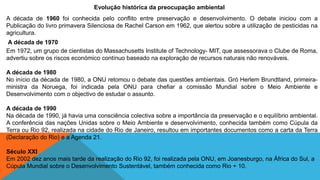 Evolução histórica da preocupação ambiental
A década de 1960 foi conhecida pelo conflito entre preservação e desenvolvimento. O debate iniciou com a
Publicação do livro primavera Silenciosa de Rachel Carson em 1962, que alertou sobre a utilização de pesticidas na
agricultura.
A década de 1970
Em 1972, um grupo de cientistas do Massachusetts Institute of Technology- MIT, que assessorava o Clube de Roma,
advertiu sobre os riscos económico contínuo baseado na exploração de recursos naturais não renováveis.
A década de 1980
No início da década de 1980, a ONU retomou o debate das questões ambientais. Gró Herlem Brundtland, primeira-
ministra da Noruega, foi indicada pela ONU para chefiar a comissão Mundial sobre o Meio Ambiente e
Desenvolvimento com o objectivo de estudar o assunto.
A década de 1990
Na década de 1990, já havia uma consciência colectiva sobre a importância da preservação e o equilíbrio ambiental.
A conferência das nações Unidas sobre o Meio Ambiente e desenvolvimento, conhecida também como Cúpula da
Terra ou Rio 92, realizada na cidade do Rio de Janeiro, resultou em importantes documentos como a carta da Terra
(Declaração do Rio) e a Agenda 21.
Século XXI
Em 2002 dez anos mais tarde da realização do Rio 92, foi realizada pela ONU, em Joanesburgo, na África do Sul, a
Cúpula Mundial sobre o Desenvolvimento Sustentável, também conhecida como Rio + 10.
 