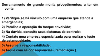 Derramamento de grande monta procedimentos: a ter em
conta
1) Verifique se há vínculo com uma empresa que atenda a
emergências;
2) Paralise a operação do tanque envolvido;
3) Na dúvida, consulte seus sistemas de controle;
4) Contate uma empresa especializada para realizar o teste
de estanqueidade;
5) Assuma a responsabilidade;
6) Arque com as consequências ( remediação ).
 