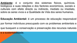 Ambiente: é o conjunto dos sistemas fisicos, químicos,
biológicos e suas relações e dos factores económicos, sociais e
culturais com efeito directo ou indirecto, mediato ou imediato,
sobre os seres vivos e a Qualidade de Vida dos seres humanos.
Educação Ambiental: é um processo de educação responsável
por formar indivíduos preocupado com os problemas ambientais e
que busquem a conservação e preservação dos recursos naturais
e a sustentabilidade.
 