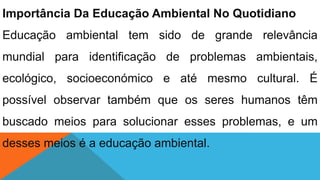 Importância Da Educação Ambiental No Quotidiano
Educação ambiental tem sido de grande relevância
mundial para identificação de problemas ambientais,
ecológico, socioeconómico e até mesmo cultural. É
possível observar também que os seres humanos têm
buscado meios para solucionar esses problemas, e um
desses meios é a educação ambiental.
 