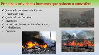 Principais atividades humanas que poluem a atmosfera
 Queima de combustíveis fósseis;
 Queima do lixo;
 Queimada de florestas;
 Incêndios;
 Indústrias (fornos, incineradores, etc.);
 Hidrelétricas;
 Pecuária.
 