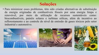 Soluções
• Para minimizar esses problemas, têm sido criadas alternativas de substituição
da energia originadas de combustíveis fósseis por uma energia limpa e
renovável, por meio da utilização de recursos sustentáveis como:
biocombustíveis, painéis solares e turbinas eólicas, além de incentivo ao
reflorestamento e ao controle do nível de emissão de gases tóxicos pelo setor
industrial e automotivo.
 