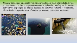 • No caso das águas, a poluição vem se agravando com mais intensidade devido
ao lançamento de lixo e esgoto domésticos e industrial, naufrágios de navios
petroleiros, deposição de metais pesados no substrato estuarino e marinho,
elevação das temperaturas de efluentes, provocados por usinas nucleares.
 