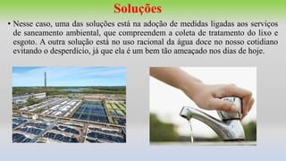 Soluções
• Nesse caso, uma das soluções está na adoção de medidas ligadas aos serviços
de saneamento ambiental, que compreendem a coleta de tratamento do lixo e
esgoto. A outra solução está no uso racional da água doce no nosso cotidiano
evitando o desperdício, já que ela é um bem tão ameaçado nos dias de hoje.
 
