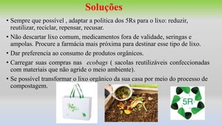 Soluções
• Sempre que possível , adaptar a politica dos 5Rs para o lixo: reduzir,
reutilizar, reciclar, repensar, recusar.
• Não descartar lixo comum, medicamentos fora de validade, seringas e
ampolas. Procure a farmácia mais próxima para destinar esse tipo de lixo.
• Dar preferencia ao consumo de produtos orgânicos.
• Carregar suas compras nas ecobags ( sacolas reutilizáveis confeccionadas
com materiais que não agride o meio ambiente).
• Se possível transformar o lixo orgânico da sua casa por meio do processo de
compostagem.
 