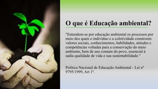 O que é Educação ambiental?
"Entendem-se por educação ambiental os processos por
meio dos quais o indivíduo e a coletividade constroem
valores sociais, conhecimentos, habilidades, atitudes e
competências voltadas para a conservação do meio
ambiente, bem de uso comum do povo, essencial à
sadia qualidade de vida e sua sustentabilidade.“
Política Nacional de Educação Ambiental - Lei nº
9795/1999, Art 1º.
 