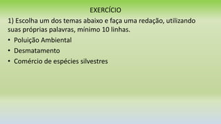 EXERCÍCIO
1) Escolha um dos temas abaixo e faça uma redação, utilizando
suas próprias palavras, mínimo 10 linhas.
• Poluição Ambiental
• Desmatamento
• Comércio de espécies silvestres
 