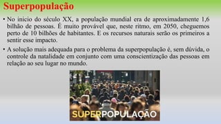 Superpopulação
• No inicio do século XX, a população mundial era de aproximadamente 1,6
bilhão de pessoas. É muito provável que, neste ritmo, em 2050, cheguemos
perto de 10 bilhões de habitantes. E os recursos naturais serão os primeiros a
sentir esse impacto.
• A solução mais adequada para o problema da superpopulação é, sem dúvida, o
controle da natalidade em conjunto com uma conscientização das pessoas em
relação ao seu lugar no mundo.
 