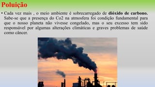 Poluição
• Cada vez mais , o meio ambiente é sobrecarregado de dióxido de carbono.
Sabe-se que a presença do Co2 na atmosfera foi condição fundamental para
que o nosso planeta não vivesse congelado, mas o seu excesso tem sido
responsável por algumas alterações climáticas e graves problemas de saúde
como câncer.
 