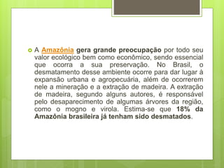  A Amazônia gera grande preocupação por todo seu
valor ecológico bem como econômico, sendo essencial
que ocorra a sua preservação. No Brasil, o
desmatamento desse ambiente ocorre para dar lugar à
expansão urbana e agropecuária, além de ocorrerem
nele a mineração e a extração de madeira. A extração
de madeira, segundo alguns autores, é responsável
pelo desaparecimento de algumas árvores da região,
como o mogno e virola. Estima-se que 18% da
Amazônia brasileira já tenham sido desmatados.
 