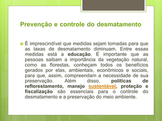 Prevenção e controle do desmatamento
 É imprescindível que medidas sejam tomadas para que
as taxas de desmatamento diminuam. Entre essas
medidas está a educação. É importante que as
pessoas saibam a importância da vegetação natural,
como as florestas, conheçam todos os benefícios
gerados por elas, ambientais, econômicos e sociais,
para que, assim, compreendam a necessidade de sua
preservação. Além disso, políticas de
reflorestamento, manejo sustentável, proteção e
fiscalização são essenciais para o controle do
desmatamento e a preservação do meio ambiente.
 