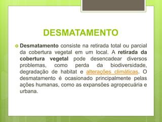 DESMATAMENTO
 Desmatamento consiste na retirada total ou parcial
da cobertura vegetal em um local. A retirada da
cobertura vegetal pode desencadear diversos
problemas, como perda da biodiversidade,
degradação de habitat e alterações climáticas. O
desmatamento é ocasionado principalmente pelas
ações humanas, como as expansões agropecuária e
urbana.
 