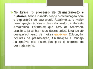  No Brasil, o processo de desmatamento é
histórico, tendo iniciado desde a colonização com
a exploração do pau-brasil. Atualmente, a maior
preocupação é com o desmatamento da Floresta
Amazônica. Estima-se que 18% da Amazônia
brasileira já tenham sido desmatados, levando ao
desaparecimento de muitas espécies. Educação,
políticas de preservação, fiscalização e manejo
sustentável são essenciais para o controle do
desmatamento.
 