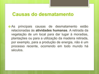 Causas do desmatamento
 As principais causas de desmatamento estão
relacionadas às atividades humanas. A retirada da
vegetação de um local para dar lugar à moradias,
plantações ou para a utilização da madeira retirada,
por exemplo, para a produção de energia, não é um
processo recente, ocorrendo em todo mundo há
séculos.
 