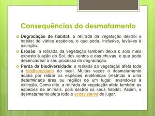  Degradação de habitat: a retirada da vegetação destrói o
habitat de várias espécies, o que pode, inclusive, levá-las à
extinção.
 Erosão: a retirada da vegetação também deixa o solo mais
exposto à ação do Sol, dos ventos e das chuvas, o que pode
desencadear o seu processo de degradação.
 Perda da biodiversidade: a retirada da vegetação afeta toda
a biodiversidade do local. Muitas vezes o desmatamento
acaba por retirar as espécies endêmicas (restritas a uma
determinada área ou região) de um lugar, levando-as à
extinção. Como dito, a retirada da vegetação afeta também as
espécies de animais, pois destrói os seus habitat. Assim, o
desmatamento afeta todo o ecossistema do lugar.
 