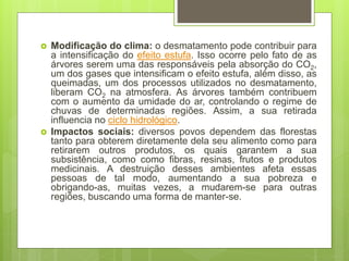  Modificação do clima: o desmatamento pode contribuir para
a intensificação do efeito estufa. Isso ocorre pelo fato de as
árvores serem uma das responsáveis pela absorção do CO2,
um dos gases que intensificam o efeito estufa, além disso, as
queimadas, um dos processos utilizados no desmatamento,
liberam CO2 na atmosfera. As árvores também contribuem
com o aumento da umidade do ar, controlando o regime de
chuvas de determinadas regiões. Assim, a sua retirada
influencia no ciclo hidrológico.
 Impactos sociais: diversos povos dependem das florestas
tanto para obterem diretamente dela seu alimento como para
retirarem outros produtos, os quais garantem a sua
subsistência, como como fibras, resinas, frutos e produtos
medicinais. A destruição desses ambientes afeta essas
pessoas de tal modo, aumentando a sua pobreza e
obrigando-as, muitas vezes, a mudarem-se para outras
regiões, buscando uma forma de manter-se.
 