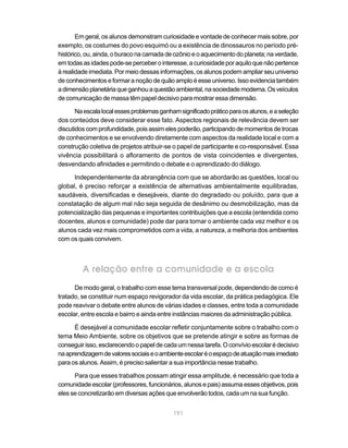 191
Em geral, os alunos demonstram curiosidade e vontade de conhecer mais sobre, por
exemplo, os costumes do povo esquimó ou a existência de dinossauros no período pré-
histórico,ou,ainda,oburaconacamadadeozônioeoaquecimentodoplaneta;naverdade,
emtodasasidadespode-seperceberointeresse,acuriosidadeporaquiloquenãopertence
à realidade imediata. Por meio dessas informações, os alunos podem ampliar seu universo
deconhecimentoseformaranoçãodequãoamploéesseuniverso.Issoevidenciatambém
adimensãoplanetáriaqueganhouaquestãoambiental,nasociedademoderna.Osveículos
de comunicação de massa têm papel decisivo para mostrar essa dimensão.
Naescalalocalessesproblemasganhamsignificadopráticoparaosalunos,easeleção
dos conteúdos deve considerar esse fato. Aspectos regionais de relevância devem ser
discutidoscomprofundidade,poisassimelespoderão,participandodemomentosdetrocas
de conhecimentos e se envolvendo diretamente com aspectos da realidade local e com a
construção coletiva de projetos atribuir-se o papel de participante e co-responsável. Essa
vivência possibilitará o afloramento de pontos de vista coincidentes e divergentes,
desvendando afinidades e permitindo o debate e o aprendizado do diálogo.
Independentemente da abrangência com que se abordarão as questões, local ou
global, é preciso reforçar a existência de alternativas ambientalmente equilibradas,
saudáveis, diversificadas e desejáveis, diante do degradado ou poluído, para que a
constatação de algum mal não seja seguida de desânimo ou desmobilização, mas da
potencialização das pequenas e importantes contribuições que a escola (entendida como
docentes, alunos e comunidade) pode dar para tornar o ambiente cada vez melhor e os
alunos cada vez mais comprometidos com a vida, a natureza, a melhoria dos ambientes
com os quais convivem.
A relação entre a comunidade e a escola
De modo geral, o trabalho com esse tema transversal pode, dependendo de como é
tratado, se constituir num espaço revigorador da vida escolar, da prática pedagógica. Ele
pode reavivar o debate entre alunos de várias idades e classes, entre toda a comunidade
escolar, entre escola e bairro e ainda entre instâncias maiores da administração pública.
É desejável a comunidade escolar refletir conjuntamente sobre o trabalho com o
tema Meio Ambiente, sobre os objetivos que se pretende atingir e sobre as formas de
conseguirisso,esclarecendoopapeldecadaumnessatarefa.Oconvívioescolarédecisivo
naaprendizagemdevaloressociaiseoambienteescolaréoespaçodeatuaçãomaisimediato
para os alunos. Assim, é preciso salientar a sua importância nesse trabalho.
Para que esses trabalhos possam atingir essa amplitude, é necessário que toda a
comunidadeescolar(professores,funcionários,alunosepais)assumaessesobjetivos,pois
eles se concretizarão em diversas ações que envolverão todos, cada um na sua função.
 
