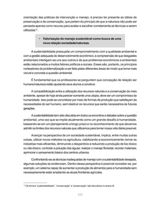 220
orientação das práticas de intervenção e manejo, é preciso ter presente as idéias de
preservação e de conservação, que partem do princípio de que a natureza não pode ser
pensada apenas como recurso para avaliar e escolher corretamente as técnicas a serem
utilizadas13
.
• Valorização do manejo sustentável como busca de uma
nova relação sociedade/natureza.
A sustentabilidade pressupõe um comprometimento com a qualidade ambiental e
comagestãoadequadadodesenvolvimentoeconômico;acompreensãodequedesgastes
ambientais interligam-se uns aos outros e de que problemas econômicos e ambientais
estão relacionados a muitos fatores políticos e sociais. Esses são, portanto, os princípios
norteadores da problematização a ser feita pelas diferentes áreas de modo que torne mais
visível e concreta a questão ambiental.
É fundamental que os professores se perguntem que concepção de relação ser
humano/natureza estão ajudando seus alunos a construir.
A compatibilização entre a utilização dos recursos naturais e a conservação do meio
ambiente, apesar de hoje ainda parecer somente uma utopia, deve ser um compromisso da
humanidade. Isso pode se concretizar por meio de formas de produção que satisfaçam às
necessidades do ser humano, sem destruir os recursos que serão necessários às futuras
gerações.
Asustentabilidadetemsidodiscutidaemtodososencontrosedebatessobreaquestão
ambiental, uma vez que se impõe atualmente como um grande desafio à humanidade,
baseando-se em um planejamento a longo prazo e no reconhecimento de que devemos
admitiroslimitesdosrecursosnaturaisqueutilizamosparatornarnossavidadiáriapossível.
Avançar na perspectiva de um sociedade sustentável, implica, entre muitas outras
coisas, utilizar novos métodos na agricultura, viabilizando-a economicamente; tornar as
indústrias mais eficientes, diminuindo o desperdício e reduzindo a produção de lixo tóxico
ou não-tóxico; controlar a poluição das águas; realizar o manejo florestal; reciclar materiais;
aprimorar o saneamento básico dos centros urbanos.
Confrontando-seastécnicasinadequadasdemanejocomasustentabilidadedesejada,
algumas soluções se evidenciam. Dentro dessa perspectiva é possível conceber-se, por
exemplo, um sistema capaz de aumentar a produção de alimentos para a humanidade sem
necessariamente estar ampliando as atuais fronteiras agrícolas.
13
Os termos “sustentabilidade”, “conservação” e “preservação” são discutidos no anexo III.
 