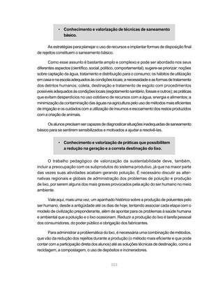 223
• Conhecimento e valorização de técnicas de saneamento
básico.
As estratégias para planejar o uso de recursos e implantar formas de disposição final
de rejeitos constituem o saneamento básico.
Como esse assunto é bastante amplo e complexo e pode ser abordado nos seus
diferentesaspectos(científico,social,político,comportamental),sugere-sepriorizar:noções
sobre captação da água, tratamento e distribuição para o consumo; os hábitos de utilização
emcasaenaescolaadequadosàscondiçõeslocais;anecessidadeeasformasdetratamento
dos detritos humanos; coleta, destinação e tratamento de esgoto com procedimentos
possíveisadequadosàscondiçõeslocais(esgotamentosanitário,fossaseoutros);aspráticas
que evitam desperdícios no uso cotidiano de recursos com a água, energia e alimentos; a
minimizaçãodacontaminaçãodaságuasnaagriculturapelousodemétodosmaiseficientes
deirrigaçãoeoscuidadoscomautilizaçãodeinsumoseescoamentodosrestosproduzidos
comacriaçãodeanimais.
Osalunosprecisamsercapazesdediagnosticarsituaçõesinadequadasdesaneamento
básico para se sentirem sensibilizados e motivados a ajudar a resolvê-las.
• Conhecimento e valorização de práticas que possibilitem
a redução na geração e a correta destinação do lixo.
O trabalho pedagógico de valorização da sustentabilidade deve, também,
incluir a preocupação com os subprodutos do sistema produtivo, já que na maior parte
das vezes suas atividades acabam gerando poluição. É necessário discutir as alter-
nativas regionais e globais de administração dos problemas de poluição e produção
de lixo, por serem alguns dos mais graves provocados pela ação do ser humano no meio
ambiente.
Vale aqui, mais uma vez, um apanhado histórico sobre a produção de poluentes pelo
ser humano, desde a antigüidade até os dias de hoje, tentando associar cada etapa com o
modelo de civilização preponderante, além de apontar para os problemas à saúde humana
e ambiental que a poluição e o lixo ocasionam. Reduzir a produção do lixo é tarefa pessoal
dos consumidores, do poder público e obrigação dos fabricantes.
Para administrar a problemática do lixo, é necessária uma combinação de métodos,
que vão da redução dos rejeitos durante a produção (o método mais eficiente e que pode
contarcomaparticipaçãodiretadosalunos)atéassoluçõestécnicasdedestinação,comoa
reciclagem, a compostagem, o uso de depósitos e incineradores.
 