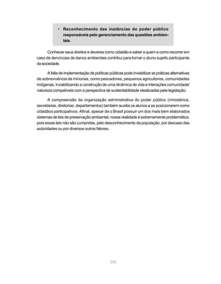 225
• Reconhecimento das instâncias do poder público
responsáveis pelo gerenciamento das questões ambien-
tais.
Conhecer seus direitos e deveres como cidadão e saber a quem e como recorrer em
caso de denúncias de danos ambientais contribui para tornar o aluno sujeito participante
dasociedade.
Afaltadeimplementaçãodepolíticaspúblicaspodeinviabilizaraspráticasalternativas
de sobrevivência de minorias, como pescadores, pequenos agricultores, comunidades
indígenas, inviabilizando a construção de uma dinâmica de vida e interações comunidade/
natureza compatíveis com a perspectiva de sustentabilidade idealizadas pela legislação.
A compreensão da organização administrativa do poder público (ministérios,
secretarias, diretorias, departamentos) também auxilia os alunos a se posicionarem como
cidadãos participativos. Afinal, apesar de o Brasil possuir um dos mais bem elaborados
sistemas de leis de preservação ambiental, nossa realidade é extremamente problemática,
pois essas leis não são cumpridas, pelo desconhecimento da população, por descaso das
autoridades ou por diversos outros fatores.
 