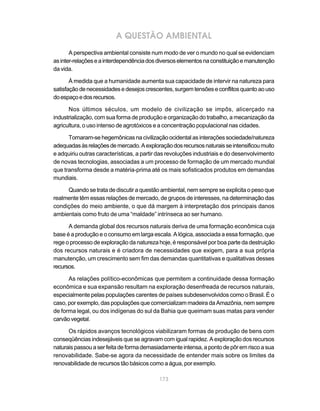 173
A QUESTÃO AMBIENTAL
A perspectiva ambiental consiste num modo de ver o mundo no qual se evidenciam
asinter-relaçõeseainterdependênciadosdiversoselementosnaconstituiçãoemanutenção
da vida.
À medida que a humanidade aumenta sua capacidade de intervir na natureza para
satisfaçãodenecessidadesedesejoscrescentes,surgemtensõeseconflitosquantoaouso
doespaçoedosrecursos.
Nos últimos séculos, um modelo de civilização se impôs, alicerçado na
industrialização, com sua forma de produção e organização do trabalho, a mecanização da
agricultura, o uso intenso de agrotóxicos e a concentração populacional nas cidades.
Tornaram-sehegemônicasnacivilizaçãoocidentalasinteraçõessociedade/natureza
adequadasàsrelaçõesdemercado.Aexploraçãodosrecursosnaturaisseintensificoumuito
e adquiriu outras características, a partir das revoluções industriais e do desenvolvimento
de novas tecnologias, associadas a um processo de formação de um mercado mundial
que transforma desde a matéria-prima até os mais sofisticados produtos em demandas
mundiais.
Quando se trata de discutir a questão ambiental, nem sempre se explicita o peso que
realmente têm essas relações de mercado, de grupos de interesses, na determinação das
condições do meio ambiente, o que dá margem à interpretação dos principais danos
ambientais como fruto de uma “maldade” intrínseca ao ser humano.
A demanda global dos recursos naturais deriva de uma formação econômica cuja
base é a produção e o consumo em larga escala. A lógica, associada a essa formação, que
rege o processo de exploração da natureza hoje, é responsável por boa parte da destruição
dos recursos naturais e é criadora de necessidades que exigem, para a sua própria
manutenção, um crescimento sem fim das demandas quantitativas e qualitativas desses
recursos.
As relações político-econômicas que permitem a continuidade dessa formação
econômica e sua expansão resultam na exploração desenfreada de recursos naturais,
especialmente pelas populações carentes de países subdesenvolvidos como o Brasil. É o
caso, por exemplo, das populações que comercializam madeira da Amazônia, nem sempre
de forma legal, ou dos indígenas do sul da Bahia que queimam suas matas para vender
carvãovegetal.
Os rápidos avanços tecnológicos viabilizaram formas de produção de bens com
conseqüências indesejáveis que se agravam com igual rapidez. A exploração dos recursos
naturaispassouaserfeitadeformademasiadamenteintensa,apontodepôremriscoasua
renovabilidade. Sabe-se agora da necessidade de entender mais sobre os limites da
renovabilidade de recursos tão básicos como a água, por exemplo.
 