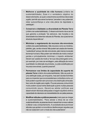 240
• Melhorar a qualidade da vida humana (critério de
sustentabilidade). Esse é o verdadeiro objetivo do
desenvolvimento, ao qual o crescimento econômico deve estar
sujeito: permitir aos seres humanos “perceber o seu potencial,
obter autoconfiança e uma vida plena de dignidade e
satisfação”.
• Conservar a vitalidade e a diversidade do Planeta Terra
(critério de sustentabilidade). O desenvolvimento deve ser tal
que garanta a proteção “da estrutura, das funções e da
diversidade dos sistemas naturais do Planeta, dos quais temos
absoluta dependência”.
• Minimizar o esgotamento de recursos não-renováveis
(critério de sustentabilidade). São recursos como os minérios,
petróleo,gás,carvãomineral.Nãopodemserusadosdemaneira
“sustentável”porquenãosãorenováveis,pelomenosnaescala
de tempo humana. Mas podem ser retirados de modo a reduzir
perdas e principalmente minimizar o impacto ambiental.
Devem ser usados de modo a “ter sua vida prolongada como,
por exemplo, por meio de reciclagem, pela utilização de menor
quantidade na obtenção de produtos, ou pela substituição por
recursos renováveis, quando possível”.
• Permanecer nos limites de capacidade de suporte do
planeta Terra (critério de sustentabilidade). Não se pode ter
uma definição exata, por enquanto, mas sem dúvida há limites
para os impactos que os ecossistemas e a biosfera como um
todo podem suportar sem provocar uma destruição arriscada.
Isso varia de região para região. Poucas pessoas consumindo
muito podem causar tanta destruição quanto muitas pessoas
consumindo pouco. Devem-se adotar políticas que
desenvolvam técnicas adequadas e tragam equilíbrio entre a
capacidadedanaturezaeasnecessidadesdeusopelaspessoas.
• Modificar atitudes e práticas pessoais (meio para se chegar
à sustentabilidade). “Para adotar a ética de se viver
sustentavelmente,aspessoasdevemreexaminarosseusvalores
e alterar o seu comportamento. A sociedade deve promover
atitudes que apóiem a nova ética e desfavoreçam aqueles que
não se coadunem com o modo de vida sustentável.”
 