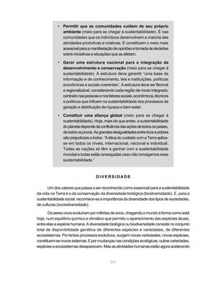 241
• Permitir que as comunidades cuidem de seu próprio
ambiente (meio para se chegar à sustentabilidade). É nas
comunidades que os indivíduos desenvolvem a maioria das
atividades produtivas e criativas. E constituem o meio mais
acessívelparaamanifestaçãodeopiniõesetomadadedecisões
sobre iniciativas e situações que as afetam.
• Gerar uma estrutura nacional para a integração de
desenvolvimento e conservação (meio para se chegar à
sustentabilidade). A estrutura deve garantir “uma base de
informação e de conhecimento, leis e instituições, políticas
econômicas e sociais coerentes”. A estrutura deve ser flexível
e regionalizável, considerando cada região de modo integrado,
centradonaspessoasenosfatoressociais,econômicos,técnicos
e políticos que influem na sustentabilidade dos processos de
geração e distribuição de riqueza e bem-estar.
• Constituir uma aliança global (meio para se chegar à
sustentabilidade). Hoje, mais do que antes, a sustentabilidade
doplanetadependedaconfluênciadasaçõesdetodosospaíses,
detodosospovos.Asgrandesdesigualdadesentrericosepobres
sãoprejudiciaisatodos.“AéticadocuidadocomaTerraaplica-
se em todos os níveis, internacional, nacional e individual.
Todas as nações só têm a ganhar com a sustentabilidade
mundial e todas estão ameaçadas caso não consigamos essa
sustentabilidade.”
D I V E R S I D A D E
Um dos valores que passa a ser reconhecido como essencial para a sustentabilidade
da vida na Terra é o da conservação da diversidade biológica (biodiversidade). E, para a
sustentabilidadesocial,reconhece-seaimportânciadadiversidadedostiposdesociedades,
de culturas (sociodiversidade).
Osseresvivosevoluírampormilhõesdeanos,chegandoomundoàformacomoestá
hoje, num equilíbrio químico e climático que permitiu o aparecimento das espécies atuais,
entreelasaespéciehumana.Adiversidadebiológicaoubiodiversidadeconsistenoconjunto
total de disponibilidade genética de diferentes espécies e variedades, de diferentes
ecossistemas. Por lentos processos evolutivos, surgem novas variedades, novas espécies,
constituem-senovossistemas.Epormudançasnascondiçõesecológicas,outrasvariedades,
espécieseecossistemasdesaparecem.Masasatividadeshumanasestãoagoraacelerando
 