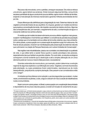 174
Recursosnão-renováveis,comoopetróleo,ameaçamescassear.Deondeseretirava
uma árvore, agora retiram-se centenas. Onde moravam algumas famílias, consumindo
escassaquantidadedeáguaeproduzindopoucosdetritos,agoramorammilhõesdefamílias,
exigindo a manutenção de imensos mananciais e gerando milhares de toneladas de lixo
por dia.
Essasdiferençassãodefinitivasparaadegradaçãodomeio.Sistemasinteirosdevida
vegetal e animal são tirados de seu equilíbrio. E a riqueza, gerada num modelo econômico
quepropiciaaconcentraçãodarenda,nãoimpedeoaumentodamisériaedafome.Algumas
das conseqüências são, por exemplo, o esgotamento do solo, a contaminação da água e a
crescente violência nos centros urbanos.
Àmedidaquetalmodelodedesenvolvimentoprovocouefeitosnegativosmaisgraves,
surgirammanifestaçõesemovimentosquerefletiamaconsciênciadeparcelasdapopulação
sobreoperigoqueahumanidadecorreaoafetardeformatãoviolentaoseumeioambiente.
Emváriospaíses,apreocupaçãocomapreservaçãodeespéciessurgiuhámuitosanos.No
final do século passado, iniciaram-se manifestações pela preservação de sistemas naturais
que culminaram na criação de Parques Nacionais e em outras Unidades de Conservação1
.
Nasregiõesmaisindustrializadas,passou-seaconstatarumadeterioraçãonaqualidade
de vida, o que afeta tanto a saúde física quanto a saúde psicológica das pessoas,
especialmente das que habitam as grandes cidades. Por outro lado, os estudos ecológicos
começaram a tornar evidente que a destruição e até a simples alteração de um único
elemento pode ser nociva e mesmo fatal para todo o ecossistema2
.
Grandes extensões de monocultura, por exemplo, podem determinar a extinção
regional de algumas espécies e a proliferação de outras. Vegetais e animais favorecidos
pela plantação, ou cujos predadores foram exterminados, reproduzem-se de modo
desequilibrado, prejudicando a própria plantação. Eles passam a ser considerados então
uma “praga”!
A indústria química oferece como solução o uso de praguicidas que acabam, muitas
vezes,envenenandoasplantas,osolo,aáguaecolocamemriscoasaúdedetrabalhadores
rurais e consumidores.
Assimcomoemoutrospaíses,noBrasil,apreocupaçãocomaexploraçãodescontrolada
e depredatória de recursos naturais passou a existir em função do rareamento do pau-
1
É nesse contexto que, no final do século passado, surgiu a área do conhecimento que se chamou de Ecologia. O
termo foi proposto em 1866 pelo biólogo Haeckel, e deriva de duas palavras gregas:oikos, que quer dizer “morada”,
e logos, que significa “estudo”. A Ecologia começou como um novo ramo das Ciências Naturais, e seu estudo passa
asugerirnovoscamposdoconhecimentocomoaecologiahumanaeaeconomiaecológica.Massónadécadade1970
o termo passa a ser conhecido do grande público. Com freqüência, porém, ele é usado com outros sentidos e até
como sinônimo de meio ambiente.
2
Entende-se por ecossistema o “conjunto de interações desenvolvidas pelos componentes vivos (animais, vegetais,
fungos, protozoários e bactérias) e não-vivos (água, gases atmosféricos, sais minerais e radiação solar) de um
determinado ambiente”. SÃO PAULO (Estado), Secretaria do Meio Ambiente, 1992a.
 