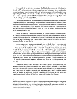 181
PorocasiãodaConferênciaInternacionalRio/92,cidadãosrepresentandoinstituições
demaisde170paísesassinaramtratadosnosquaissereconheceopapelcentraldaeducação
para a “construção de um mundo socialmente justo e ecologicamente equilibrado”, o que
requer “responsabilidade individual e coletiva em níveis local, nacional e planetário”. E é
isso o que se espera da Educação Ambiental no Brasil, assumida como obrigação nacional
pela Constituição promulgada em 1988.
Todasasrecomendações,decisõesetratadosinternacionaissobreotema7
evidenciam
a importância atribuída por lideranças de todo o mundo para a Educação Ambiental como
meio indispensável para conseguir criar e aplicar formas cada vez mais sustentáveis de
interação sociedade/natureza e soluções para os problemas ambientais. Evidentemente, a
educação sozinha não é suficiente para mudar os rumos do planeta, mas certamente é
condiçãonecessáriaparaisso.
Nesse contexto fica evidente a importância de educar os brasileiros para que ajam
de modo responsável e com sensibilidade, conservando o ambiente saudável no presente
e para o futuro; saibam exigir e respeitar os direitos próprios e os de toda a comunidade,
tanto local como internacional; e se modifiquem tanto interiormente, como pessoas, quanto
nassuasrelaçõescomoambiente.
A preocupação em relacionar a educação com a vida do aluno — seu meio, sua
comunidade — não é novidade. Ela vem crescendo especialmente desde a década de 60
no Brasil. Exemplo disso são atividades como os “estudos do meio”. Porém, a partir da
década de 70, com o crescimento dos movimentos ambientalistas, passou-se a adotar
explicitamente a expressão “Educação Ambiental” para qualificar iniciativas de
universidades, escolas, instituições governamentais e não-governamentais por meio das
quais se busca conscientizar setores da sociedade para as questões ambientais. Um
importante passo foi dado com a Constituição de 1988, quando a Educação Ambiental se
tornou exigência a ser garantida pelos governos federal, estaduais e municipais (artigo 225,
§ 1o
, VI)8
.
Neste final de século, de acordo com o depoimento de vários especialistas que vêm
participando de encontros nacionais e internacionais, o Brasil é considerado um dos países
com maior variedade de experiências em Educação Ambiental, com iniciativas originais
que,muitasvezes,seassociamaintervençõesnarealidadelocal.Portanto,qualquerpolítica
nacional, regional ou local que se estabeleça deve levar em consideração essa riqueza de
experiências, investir nela, e não inibi-la ou descaracterizar sua diversidade9
.
7
Ver anexo I.
8
Até meados da década de 90 não havia sido definida completamente uma política nacional de Educação Ambiental.
AscaracterísticaseasresponsabilidadesdopoderpúblicoedoscidadãoscomrelaçãoàEducaçãoAmbientalfixaram-
se por lei no Congresso Nacional. Cabe ao Conselho Nacional do Meio Ambiente (Conama) definir os objetivos, as
estratégias e os meios para a efetivação de uma política de Educação Ambiental no país.
9
Para conhecer mais, ver bibliografia.
 