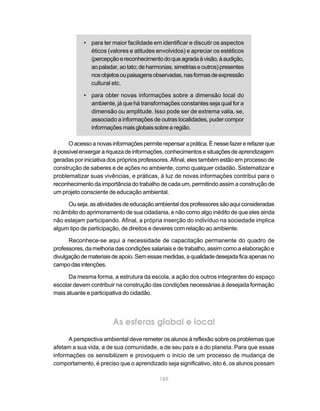 189
• para ter maior facilidade em identificar e discutir os aspectos
éticos (valores e atitudes envolvidos) e apreciar os estéticos
(percepçãoereconhecimentodoqueagradaàvisão,àaudição,
aopaladar,aotato;deharmonias,simetriaseoutros)presentes
nosobjetosoupaisagensobservadas,nasformasdeexpressão
cultural etc.
• para obter novas informações sobre a dimensão local do
ambiente, já que há transformações constantes seja qual for a
dimensão ou amplitude. Isso pode ser de extrema valia, se,
associado a informações de outras localidades, puder compor
informações mais globais sobre a região.
Oacessoanovasinformaçõespermiterepensaraprática.Énessefazererefazerque
épossívelenxergarariquezadeinformações,conhecimentosesituaçõesdeaprendizagem
geradas por iniciativa dos próprios professores. Afinal, eles também estão em processo de
construção de saberes e de ações no ambiente, como qualquer cidadão. Sistematizar e
problematizar suas vivências, e práticas, à luz de novas informações contribui para o
reconhecimento da importância do trabalho de cada um, permitindo assim a construção de
um projeto consciente de educação ambiental.
Ouseja,asatividadesdeeducaçãoambientaldosprofessoressãoaquiconsideradas
no âmbito do aprimoramento de sua cidadania, e não como algo inédito de que eles ainda
não estejam participando. Afinal, a própria inserção do indivíduo na sociedade implica
algum tipo de participação, de direitos e deveres com relação ao ambiente.
Reconhece-se aqui a necessidade de capacitação permanente do quadro de
professores, da melhoria das condições salariais e de trabalho, assim como a elaboração e
divulgaçãodemateriaisdeapoio.Semessasmedidas,aqualidadedesejadaficaapenasno
campodasintenções.
Da mesma forma, a estrutura da escola, a ação dos outros integrantes do espaço
escolar devem contribuir na construção das condições necessárias à desejada formação
mais atuante e participativa do cidadão.
As esferas global e local
A perspectiva ambiental deve remeter os alunos à reflexão sobre os problemas que
afetam a sua vida, a de sua comunidade, a de seu país e a do planeta. Para que essas
informações os sensibilizem e provoquem o início de um processo de mudança de
comportamento, é preciso que o aprendizado seja significativo, isto é, os alunos possam
 