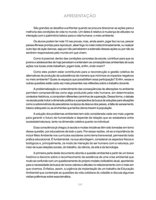 169
APRESENTAÇÃO
São grandes os desafios a enfrentar quando se procura direcionar as ações para a
melhoria das condições de vida no mundo. Um deles é relativo à mudança de atitudes na
interação com o patrimônio básico para a vida humana: o meio ambiente.
Os alunos podem ter nota 10 nas provas, mas, ainda assim, jogar lixo na rua, pescar
peixes-fêmeasprontasparareproduzir,atearfogonomatoindiscriminadamente,ourealizar
outrotipodeaçãodanosa,sejapornãoperceberemaextensãodessasaçõesoupornãose
sentirem responsáveis pelo mundo em que vivem.
Como é possível, dentro das condições concretas da escola, contribuir para que os
jovenseadolescentesdehojepercebameentendamasconseqüênciasambientaisdesuas
ações nos locais onde trabalham, jogam bola, enfim, onde vivem?
Como eles podem estar contribuindo para a reconstrução e gestão coletiva de
alternativas de produção da subsistência de maneira que minimize os impactos negativos
no meio ambiente? Quais os espaços que possibilitam essa participação? Enfim, essas e
outras questões estão cada vez mais presentes nas reflexões sobre o trabalho docente.
A problematização e o entendimento das conseqüências de alterações no ambiente
permitem compreendê-las como algo produzido pela mão humana, em determinados
contextoshistóricos,ecomportamdiferentescaminhosdesuperação.Dessaforma,odebate
naescolapodeincluiradimensãopolíticaeaperspectivadabuscadesoluçõesparasituações
comoasobrevivênciadepescadoresnaépocadadesovadospeixes,afaltadesaneamento
básico adequado ou as enchentes que tantos danos trazem à população.
A solução dos problemas ambientais tem sido considerada cada vez mais urgente
para garantir o futuro da humanidade e depende da relação que se estabelece entre
sociedade/natureza, tanto na dimensão coletiva quanto na individual.
Essa consciência já chegou à escola e muitas iniciativas têm sido tomadas em torno
dessa questão, por educadores de todo o país. Por essas razões, vê-se a importância de
incluir Meio Ambiente nos currículos escolares como tema transversal, permeando toda
prática educacional. É fundamental, na sua abordagem, considerar os aspectos físicos e
biológicos e, principalmente, os modo de interação do ser humano com a natureza, por
meio de suas relações sociais, do trabalho, da ciência, da arte e da tecnologia.
A primeira parte deste documento aborda a questão ambiental a partir de um breve
histórico e discorre sobre o reconhecimento da existência de uma crise ambiental que
muito se confunde com um questionamento do próprio modelo civilizatório atual, apontando
paraanecessidadedabuscadenovosvaloreseatitudesnorelacionamentocomomeioem
que vivemos. Enfatiza, assim, a urgência da implantação de um trabalho de Educação
Ambiental que contemple as questões da vida cotidiana do cidadão e discuta algumas
visõespolêmicassobreessatemática.
 