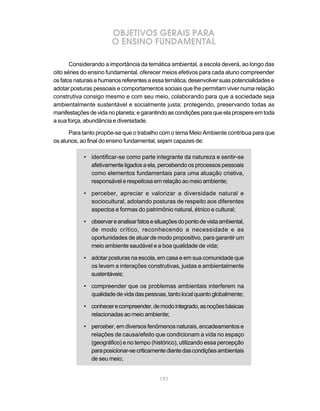 197
OBJETIVOS GERAIS PARA
O ENSINO FUNDAMENTAL
Considerando a importância da temática ambiental, a escola deverá, ao longo das
oito séries do ensino fundamental, oferecer meios efetivos para cada aluno compreender
osfatosnaturaisehumanosreferentesaessatemática,desenvolversuaspotencialidadese
adotar posturas pessoais e comportamentos sociais que lhe permitam viver numa relação
construtiva consigo mesmo e com seu meio, colaborando para que a sociedade seja
ambientalmente sustentável e socialmente justa; protegendo, preservando todas as
manifestaçõesdevidanoplaneta;egarantindoascondiçõesparaqueelaprospereemtoda
a sua força, abundância e diversidade.
Para tanto propõe-se que o trabalho com o tema Meio Ambiente contribua para que
os alunos, ao final do ensino fundamental, sejam capazes de:
• identificar-se como parte integrante da natureza e sentir-se
afetivamente ligados a ela, percebendo os processos pessoais
como elementos fundamentais para uma atuação criativa,
responsável e respeitosa em relação ao meio ambiente;
• perceber, apreciar e valorizar a diversidade natural e
sociocultural, adotando posturas de respeito aos diferentes
aspectos e formas do patrimônio natural, étnico e cultural;
• observareanalisarfatosesituaçõesdopontodevistaambiental,
de modo crítico, reconhecendo a necessidade e as
oportunidades de atuar de modo propositivo, para garantir um
meio ambiente saudável e a boa qualidade de vida;
• adotar posturas na escola, em casa e em sua comunidade que
os levem a interações construtivas, justas e ambientalmente
sustentáveis;
• compreender que os problemas ambientais interferem na
qualidadedevidadaspessoas,tantolocalquantoglobalmente;
• conhecerecompreender,demodointegrado,asnoçõesbásicas
relacionadas ao meio ambiente;
• perceber, em diversos fenômenos naturais, encadeamentos e
relações de causa/efeito que condicionam a vida no espaço
(geográfico) e no tempo (histórico), utilizando essa percepção
paraposicionar-secriticamentediantedascondiçõesambientais
de seu meio;
 