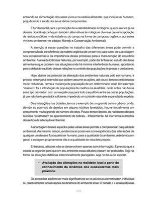 210
entrando na alimentação dos seres vivos e na cadeia alimentar, que inclui o ser humano,
prejudicando a saúde dos seus vários componentes.
É fundamental para a promoção da sustentabilidade ecológica, que os alunos (e os
demais cidadãos) conheçam também alternativas tecnológicas diversas de reincorporação
de resíduos sólidos — da cidade ou do campo na forma de composto orgânico, aos seres
vivos no ambiente (ver o bloco Manejo e Conservação Ambiental).
A atenção a essas questões no trabalho das diferentes áreas pode permitir a
compreensãodatransferênciadamatériaorgânicadeumservivoparaoutro,desuaciclagem
nos ecossistemas e da importância desse processo para a manutenção do equilíbrio
ambiental. A área de Ciências Naturais, por exemplo, pode dar ênfase ao estudo das teias
alimentares que ocorrem nas situações onde há mínima interferência humana, apontando
paraodelicadoequilíbriodessasrelaçõesnocontroledaspopulaçõesdepresasepredadores.
Hoje, diante do potencial de alteração dos ambientes naturais pelo ser humano, é
preciso enxergar a extensão que podem assumir as ações, até pouco tempo consideradas
muito reduzidas, como a mudança de população de um determinado local. Um exemplo
“clássico” foi a introdução de populações de coelhos na Austrália, onde antes não havia
esse tipo de roedor, com conseqüências para todo o equilíbrio entre as outras populações,
jáquenãohaviapredadorsuficiente,impedindoumcontrolenaturaldeexpansãodaespécie.
Das interações nas cidades, temos o exemplo de um grande centro urbano, onde,
devido ao acúmulo de dejetos em alguns núcleos favelados, houve inicialmente um
crescimento muito grande do número de ratos. Pouco tempo depois, os habitantes desses
núcleos reclamaram do aparecimento de cobras... Infelizmente, há inúmeros exemplos
desse tipo de alteração ambiental.
Aabordagemdessesaspectospelasváriasáreaspermiteacompreensãodaqualidade
ambiental. Ao mesmo tempo, evidencia as possíveis conseqüências das alterações de
qualquer um desses fluxos pelo ser humano, para a qualidade do ambiente, a dinâmica em
geral, a ciclagem propriamente dita e a qualidade de vida dele próprio.
Entretanto, atitudes não se desenvolvem apenas com informação. É preciso que a
escolaseorganizeparaqueemseuambienteessasatitudespossamserpraticadas.Sejana
forma de situações didáticas intencionalmente planejadas, seja no dia-a-dia escolar.
• Avaliação das alterações na realidade local a partir do
conhecimento da dinâmica dos ecossistemas mais
próximos.
Os conceitos podem ser mais significativos se os alunos puderem fazer, individual
oucoletivamente,observaçõesdadinâmica do ambiente local.Odebate e a análise dessas
 