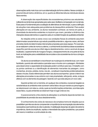 211
observaçõesserãomaisricoscomsuasistematizaçãodeformacoletiva.Nessacondição,é
possível discutir tanto a dinâmica, em si, quanto as diferentes leituras individuais desses
fatos-eventos.
A observação das especificidades dos ecossistemas próximos aos estudantes,
(utilizando-sedetécnicasapropriadasparacadacaso),facilitaráacomparaçãocomosdemais.
Essepassoéfundamentalparaaavaliaçãodealternativasdeintervenção,eparaadefinição
de soluções mais adequadas para problemas de desequilíbrio ambiental. Para avaliar
alterações em seu ambiente, os alunos necessitam conhecer, ao menos em parte, a
diversidade de elementos existentes no local em que vivem, perceber a dinâmica das
interaçõesdesseselementoseopapeldecadaumnadeterminaçãodaqualidadeambiental.
As relações entre os seres vivos e as condições físicas do ambiente assumem
determinadas características cujo estudo possibilita entender e, algumas vezes, até fazer
previsões diante de determinadas intervenções propostas para esse espaço. Por exemplo,
aoserealizaremcortesdemorrosouaterros,oconhecimentodadinâmicadesseecossistema
específico permite aos alunos inferir alguns desdobramentos, como o acúmulo de água
localizado, o aparecimento de musgos e fungos, o desaparecimento de uma parte da fauna
local,asimplicaçõesparaaestabilidadedasencostasedosecossistemasderiosecórregos
locais etc.
Os alunos se sensibilizam e reconhecem as mudanças do ambiente local, com maior
facilidade, quando são estimulados a perceber seus vínculos com a paisagem. Atividades
para desenvolver a capacidade de localização podem contribuir para isso. O trabalho com
os pontos cardinais ou a identificação de elementos marcantes da paisagem, como
montanhas, árvores, prédios, torres, rios etc., constituem importantes problematizadores
desses vínculos. Esses referenciais permitem aos alunos acompanhar, opinar e intervir nas
alterações provocadas no seu entorno com mais propriedade, reforçando, ainda, os laços
afetivos com os elementos da paisagem, fazendo com que esta adquira um novo valor.
Quando se lidar com a memória, em qualquer dos conteúdos, é possível resgatar as
características do ambiente onde ocorreram vários fatos e de que maneira os personagens
se relacionavam com elas ou, ainda, quais as transformações ambientais, ocorridas após
esses fatos, e quais ambientes se observam hoje no lugar onde se vive.
O posicionamento crítico diante de alterações no ambiente depende também da
possibilidade de previsão dos seus desdobramentos.
O conhecimento dos ciclos da natureza e da complexa trama de relações que os
possibilitampermiteaosalunoscompreenderaimportânciadarecomposiçãodoselementos
necessáriosàpermanênciadavidanoplaneta.Aviabilizaçãodessetipodeaçãoédeextrema
importância, diante da amplitude, rapidez e intensidade das ações predatórias, que poderá
até mesmo inviabilizar a continuidade da vida.
 