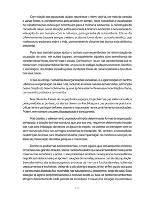 214
Comrelaçãoaosespaçosdacidade,reconhecerorelevooriginal,pormeiodaconsulta
a várias fontes, e, principalmente, pela análise em campo, pode possibilitar a visualização
de transformações locais que contribuam para a melhoria ambiental. A construção do
conceitoderelevo,nessasituação,estaráassociadaàdinâmicaambiental,ànecessidadede
interação do ser humano com a natureza, para garantia da subsistência. Ela se dá
diferentemente daquela em que o relevo acaba se tornando um conceito estático, que
muito pouco esclarece sobre a vida, permanecendo distante dos alunos e da dinâmica
ambiental.
Para isso também pode ajudar o contato com experiências de reformulação de
ocupação do solo, em outros lugares, principalmente aqueles com semelhança de
característicasfísicas,econômicasesociais.Conhecerumpoucodascaracterísticasqueos
diferenciam, implica também entender um pouco do estágio de desenvolvimento científico
e tecnológico, dos limites impostos pelas condições físicas de cada localidade e da cultura
dosseuspovos.
Oquesevêhoje,namaioriadasorganizaçõessocietárias,éaaglomeraçãoemcentros
urbanos e a organização da área rural, incluindo as áreas naturais conservadas, em função
dessa direção do desenvolvimento, que se apóia exatamente nessa concentração urbana,
como centro produtor e consumidor.
Nasdiferentesformasdeocupaçãodosespaços,háproblemasquesaltamaosolhos
pela gravidade, e, portanto, os alunos devem conhecê-los para que possam se posicionar
criticamente e participar de forma atuante e responsável no encaminhamento das soluções.
Porém, nem sempre a sua multicausalidade é transparente.
Nascidades,oadensamentopopulacionalimpõedeterminadasformasdeorganização
do espaço, a criação da infra-estrutura, que, por sua vez, requer um determinado traçado
das ruas para instalação das redes de água e de esgoto, do sistema de drenagem com ou
sem intervenção física nos córregos, e sistemas de transporte. Há, também, a necessidade
de definição de áreas para atividade industrial, para implantação de comércio e serviços, de
áreasdepreservaçãodematas,parquesemananciais.
Dentre os problemas socioambientais, o mais agudo, que tem adquirido enormes
dimensõesnasgrandescidades,sãoosnúcleosfaveladosqueseadensamtantomaisquanto
maior a crise econômica e social. Esse problema é também conseqüência da inexistência
depolíticashabitacionaisqueapontemsoluçõesdemoradiaparaessaparceladapopulação.
Sem alternativa, ela acaba ocupando encostas de morros e fundos de vales, sofrendo
desabamentos e enchentes; deixando a céu aberto o esgoto, o lixo, enfim, aquilo que para
aparcelamaisabastadaficaescondidanastubulaçõesou,pelomenos,longedecasa.Essa
situação se agrava proporcionalmente à exclusão social, ou seja, os problemas ambientais
atingem diferentemente cada parcela da sociedade. Essa é uma situação insustentável
 