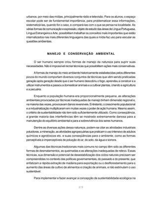 219
urbanos, por meio das mídias, principalmente rádio e televisão. Para os alunos, o espaço
escolar pode ser de fundamental importância, para problematizar essa informações,
sistematizá-las, quando for o caso, e compará-las com o que se pensa na localidade. As
váriasformasdecomunicaçãoeexpressão,objetodeestudodasáreasdeLínguaPortuguesa,
Língua Estrangeira e Arte, possibilitam trabalhar os conceitos mais importantes que estão
internalizados nas mais diferentes linguagens das quais a mídia faz uso para veicular as
questões ambientais.
MANEJO E CONSERVAÇÃO AMBIENTAL
O ser humano sempre criou formas de manejo da natureza para suprir suas
necessidades.Nãoéimpossívelrecriartécnicasquepossibilitemaçõesmaisconservativas.
A formas de manejo do meio ambiente historicamente estabelecidas pelos diferentes
povos do mundo comportam diversos conjuntos de técnicas que vêm sendo praticadas
geração após geração desde que o ser humano descobriu o fogo, aprendeu a construir e a
utilizarinstrumentosepassouadomesticaranimaiseacultivarplantas,criandoaagricultura
eapecuária.
Enquanto a população humana era proporcionalmente pequena, as alterações
ambientais provocadas por técnicas inadequadas de manejo tinham dimensão regional e,
namaioriadasvezes,provocavamdanosreversíveis.Entretanto,ocrescimentopopulacional
eaindustrializaçãomultiplicaramemmuitasvezesopoderdeaçãohumana.Mesmoassim,
o critério de sustentabilidade não tem sido suficientemente utilizado. Como conseqüência,
a grande maioria das interferências têm se mostrado extremamente danosa para a
manutenção do equilíbrio ambiental e para a sobrevivência dos seres humanos.
Dentre as diversas ações dessa natureza, podem-se citar as atividades industriais
poluidoras,amineração,asatividadesagropecuáriasquepraticamousointensivodeadubos
químicos e agrotóxicos etc. e suas conseqüências para o ambiente, como as formas
perceptíveis e imperceptíveis de poluição do ar, do solo, da água e sonora.
Algumas das técnicas tradicionais mais comuns no campo têm sido as diferentes
formas de desmatamentos, as queimadas e as alterações inadequadas de relevo. Essas
técnicas, sua dimensão e potencial de desestabilização dos ciclos naturais precisam ser
compreendidas no contexto das políticas governamentais, do passado e do presente, que
enfatizam a rápida extração de madeira para exportação ou o desflorestamento para o
aumento das áreas de cultivo de alimentos e criação de animais, e não estimulam o uso
sustentável.
Para implementar e fazer avançar a concepção de sustentabilidade ecológica na
 