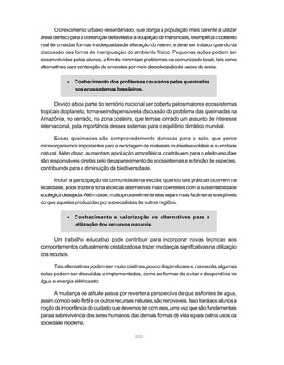 222
O crescimento urbano desordenado, que obriga a população mais carente a utilizar
áreasderiscoparaaconstruçãodefavelaseaocupaçãodemananciais,exemplificaocontexto
real de uma das formas inadequadas de alteração do relevo, e deve ser tratado quando da
discussão das forma de manipulação do ambiente físico. Pequenas ações podem ser
desenvolvidas pelos alunos, a fim de minimizar problemas na comunidade local, tais como
alternativasparacontençãodeencostaspormeiodacolocaçãodesacosdeareia.
• Conhecimentodosproblemas causados pelas queimadas
nosecossistemasbrasileiros.
Devido a boa parte do território nacional ser coberta pelos maiores ecossistemas
tropicais do planeta, torna-se indispensável a discussão do problema das queimadas na
Amazônia, no cerrado, na zona costeira, que tem se tornado um assunto de interesse
internacional, pela importância desses sistemas para o equilíbrio climático mundial.
Essas queimadas são comprovadamente danosas para o solo, que perde
microorganismosimportantesparaareciclagemdemateriais,nutrientesvoláteiseaumidade
natural. Além disso, aumentam a poluição atmosférica, contribuem para o efeito-estufa e
são responsáveis diretas pelo desaparecimento de ecossistemas e extinção de espécies,
contribuindo para a diminuição da biodiversidade.
Incluir a participação da comunidade na escola, quando tais práticas ocorrem na
localidade, pode trazer à tona técnicas alternativas mais coerentes com a sustentabilidade
ecológicadesejada.Alémdisso,muitoprovavelmenteelassejammaisfacilmenteexeqüíveis
do que aquelas produzidas por especialistas de outras regiões.
• Conhecimento e valorização de alternativas para a
utilização dos recursos naturais.
Um trabalho educativo pode contribuir para incorporar novas técnicas aos
comportamentos culturalmente cristalizados e trazer mudanças significativas na utilização
dosrecursos.
Taisalternativaspodemsermuitocriativas,poucodispendiosase,naescola,algumas
delas podem ser discutidas e implementadas, como as formas de evitar o desperdício de
água e energia elétrica etc.
A mudança de atitude passa por reverter a perspectiva de que as fontes de água,
assimcomoosolofértileosoutrosrecursosnaturais,sãorenováveis.Issotraráaosalunosa
noçãodaimportânciadocuidadoquedevemostercomeles,umavezquesãofundamentais
para a sobrevivência dos seres humanos, das demais formas de vida e para outros usos da
sociedademoderna.
 