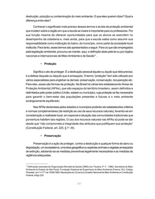 237
destruição, poluição ou contaminação do meio ambiente. O que eles querem dizer? Qual a
diferença entre eles?
Conhecer o significado mais preciso desses termos e as leis de proteção ambiental
que incidem sobre a região em que a escola se insere é importante para os professores. Por
sua função mesma de oferecer oportunidades para que os alunos se exercitem no
desempenho da cidadania e, mais ainda, para que a escola saiba como assumir sua
responsabilidade como instituição do bairro, do município, como parte da sociedade local
instituída.Paratanto,essestermossãoapresentadosaseguir.Paraosquesãoempregados
pela legislação ambiental, procurou-se manter, aqui, a definição dada pela lei ou por órgãos
nacionais e internacionais de Meio Ambiente e de Saúde17
.
• Proteção
Significa o ato de proteger. É a dedicação pessoal àquele ou àquilo que dela precisa;
é a defesa daquele ou daquilo que é ameaçado. O termo “proteção” tem sido utilizado por
vários especialistas para englobar os demais: preservação, conservação, recuperação etc.
Para eles, essas são formas de proteção. No Brasil há várias leis estabelecendo Áreas de
Proteção Ambiental (APAs), que são espaços do território brasileiro, assim definidos e
delimitadospelopoderpúblico(União,estadooumunicípio),cujaproteçãosefaznecessária
para garantir o bem-estar das populações presentes e futuras e o meio ambiente
ecologicamente equilibrado.
Nas APAs declaradas pelos estados e municípios poderão ser estabelecidos critérios
e normas complementares (de restrição ao uso de seus recursos naturais), levando-se em
consideração a realidade local, em especial a situação das comunidades tradicionais que
porventura habitem tais regiões. O uso dos recursos naturais nas APAs só pode se dar
desde que “não comprometa a integridade dos atributos que justifiquem sua proteção”
(Constituição Federal, art. 225, § 1o
, III).
• Preservação
Preservação é a ação de proteger, contra a destruição e qualquer forma de dano ou
degradação,umecossistema,umaáreageográficaouespéciesanimaisevegetaisameaçadas
de extinção, adotando-se as medidas preventivas legalmente necessárias e as medidas de
vigilânciaadequadas.
17
Definições extraídas de Organização Mundial da Saúde (OMS) (ver Teixeira, P. F., 1996); Secretaria do Meio
Ambiente do Estado de São Paulo; Fundação Estadual de Engenharia do Meio Ambiente (Feema, RJ); Código
Florestal, Lei no
4.771 de 15/09/1965; Resoluções do Conama (Conselho Nacional de Meio Ambiente) e Constituição
Federal, artigo 225.
 
